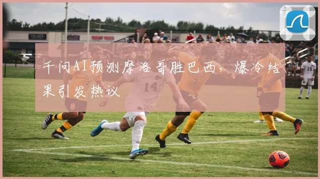 千问AI预测摩洛哥胜巴西，爆冷结果引发热议