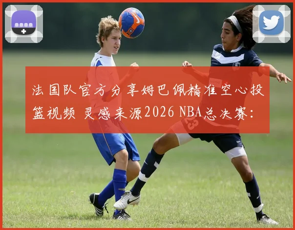 法国队官方分享姆巴佩精准空心投篮视频 灵感来源2026 NBA总决赛：足球巨星跨界球技引发热议