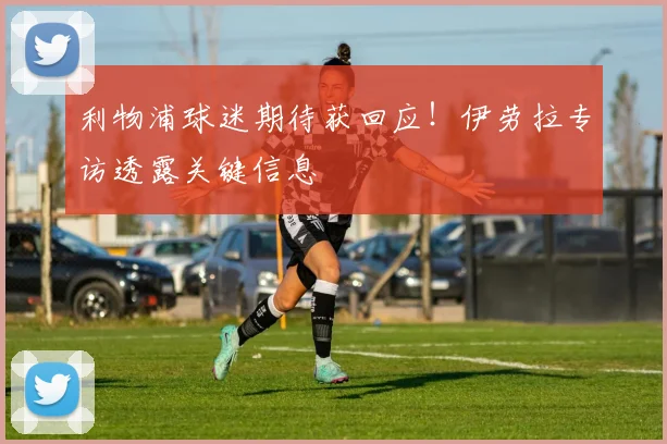 利物浦球迷期待获回应！伊劳拉专访透露关键信息