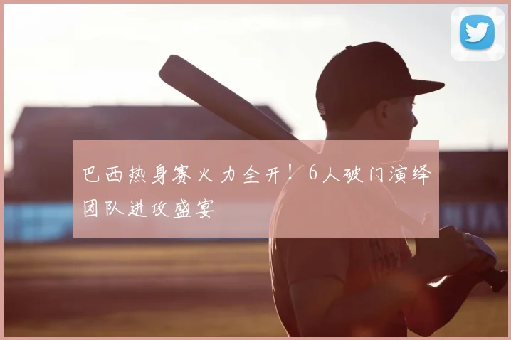 巴西热身赛火力全开！6人破门演绎团队进攻盛宴