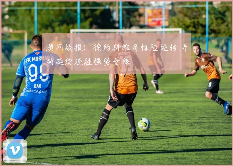 澳网战报：德约科维奇惊险逆转 辛纳延续连胜强势晋级