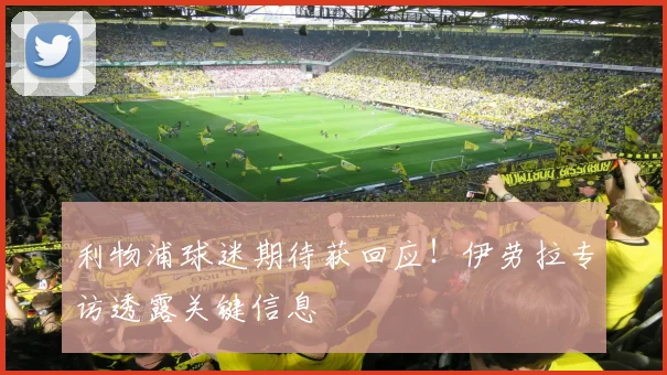 利物浦球迷期待获回应！伊劳拉专访透露关键信息