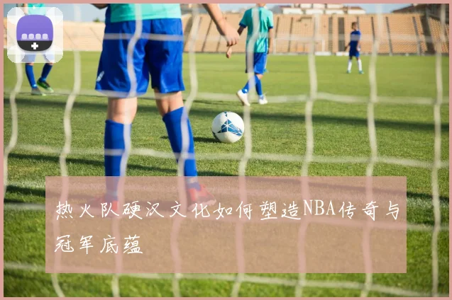 热火队硬汉文化如何塑造NBA传奇与冠军底蕴