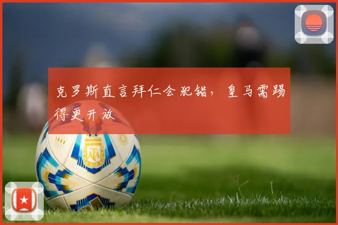 克罗斯直言拜仁会犯错，皇马需踢得更开放