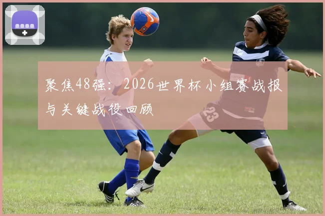 聚焦48强：2026世界杯小组赛战报与关键战役回顾