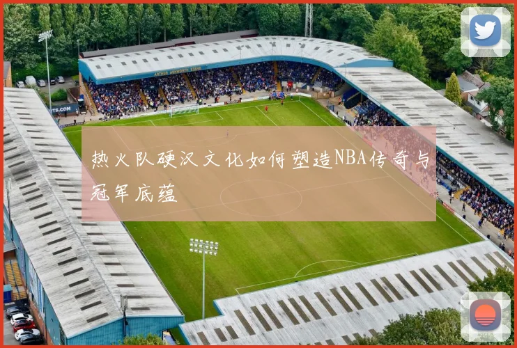 热火队硬汉文化如何塑造NBA传奇与冠军底蕴