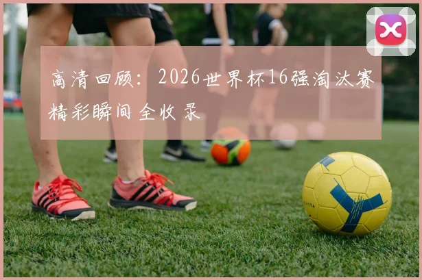 高清回顾：2026世界杯16强淘汰赛精彩瞬间全收录