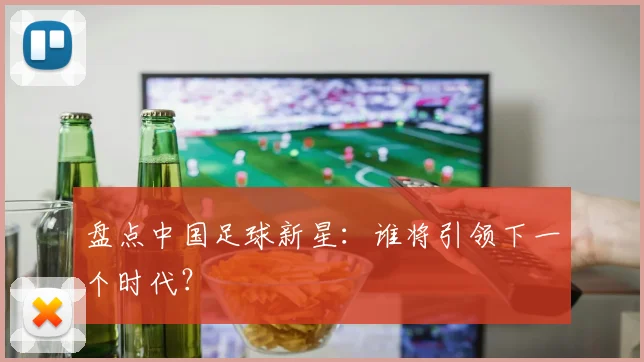 盘点中国足球新星：谁将引领下一个时代？