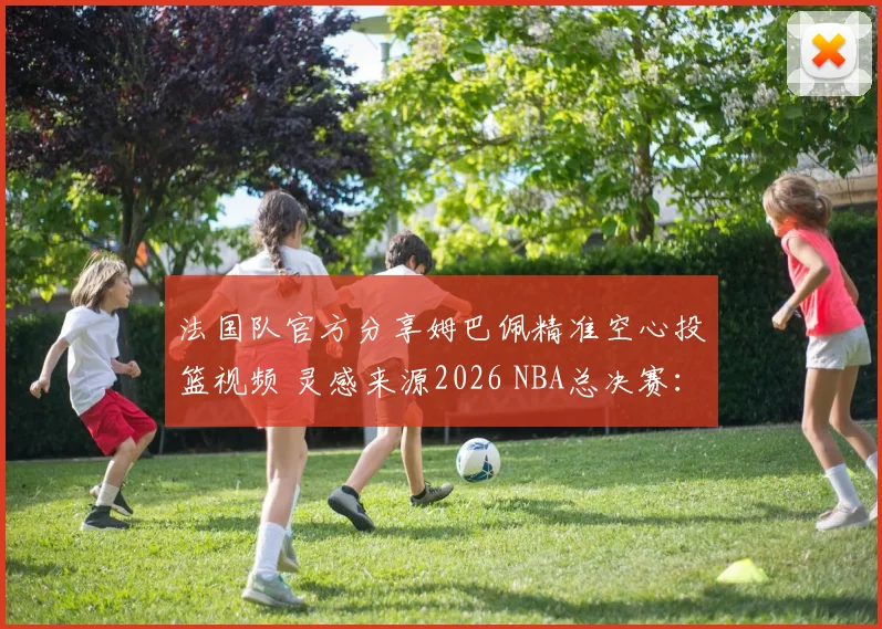 法国队官方分享姆巴佩精准空心投篮视频 灵感来源2026 NBA总决赛：足球巨星跨界球技引发热议