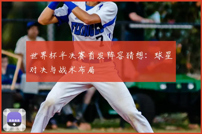 世界杯半决赛首发阵容猜想：球星对决与战术布局
