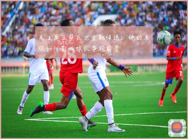 关注奥亚萨瓦尔金靴候选：他的表现如何影响球队争冠前景